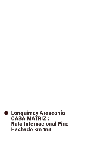 SANTIAGO - ÑUNOA,
Av. Irarrazaval #4665 - Local F
Teléfono: (2) 2 2269101 RANCAGUA
Dr. Salinas #1165 - Local 28 - Rodoviario
Teléfono: (72) 2 242061 +56 9 98916037 CHILLAN
Isabel Riquelme #661
Teléfono: (42) 2 225621 LONQUIMAY Km 154 Ruta Internacional Pino Hachado
Teléfono: +56 9 75729609 CASA MATRIZ VALDIVIA
Arauco #384, Galería Santiago, Local 8 Teléfono: (63) 2 559555 COYHAIQUE
Prat #545 - Local 1
Teléfono: (67) 2 210984